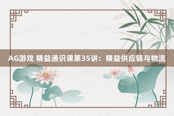 AG游戏 精益通识课第35讲：精益供应链与物流