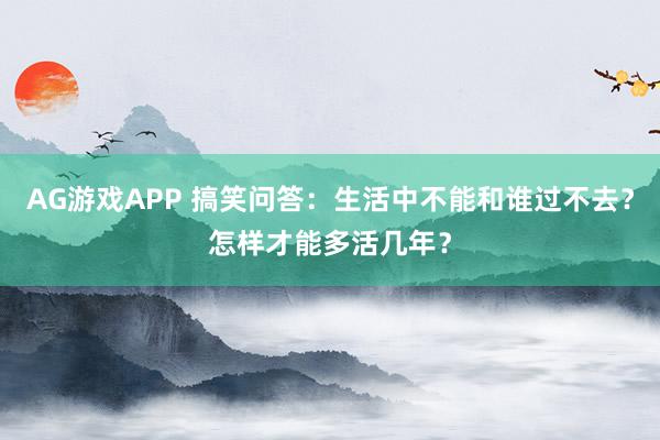AG游戏APP 搞笑问答：生活中不能和谁过不去？怎样才能多活几年？