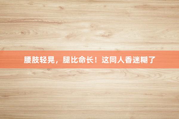 腰肢轻晃,腿比命长!这同人香迷糊了