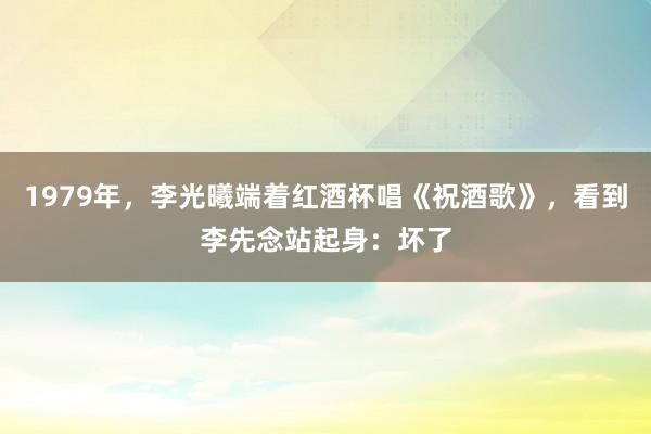 1979年，李光曦端着红酒杯唱《祝酒歌》，看到李先念站起身：坏了