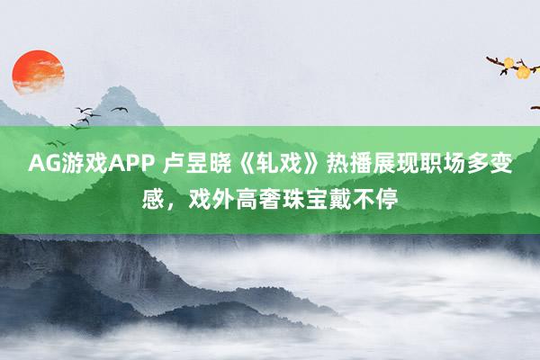 AG游戏APP 卢昱晓《轧戏》热播展现职场多变感，戏外高奢珠宝戴不停