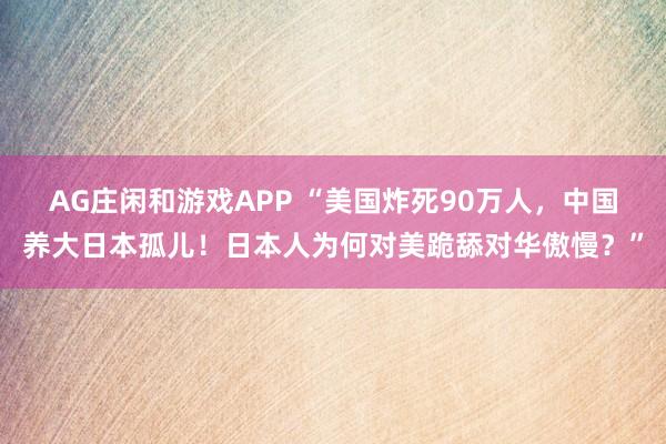 AG庄闲和游戏APP “美国炸死90万人,中国养大日本孤儿!日本人为何对美跪舔对华傲慢?”