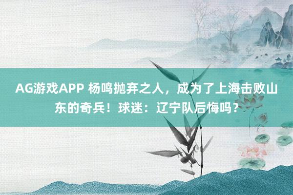AG游戏APP 杨鸣抛弃之人，成为了上海击败山东的奇兵！球迷：辽宁队后悔吗？