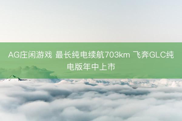 AG庄闲游戏 最长纯电续航703km 飞奔GLC纯电版年中上市