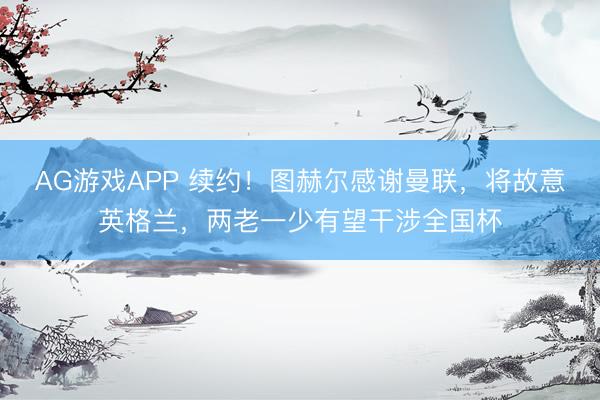 AG游戏APP 续约!图赫尔感谢曼联,将故意英格兰,两老一少有望干涉全国杯