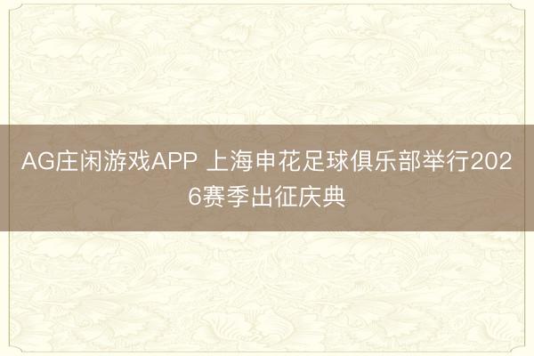 AG庄闲游戏APP 上海申花足球俱乐部举行2026赛季出征庆典