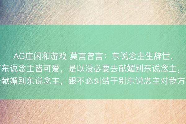 AG庄闲和游戏 莫言曾言：东说念主生辞世，谁也不成作念到让任何东说念主皆可爱，是以没必要去献媚别东说念主，跟不必纠结于别东说念主对我方的评价